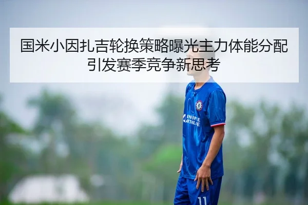 国米小因扎吉轮换策略曝光主力体能分配引发赛季竞争新思考